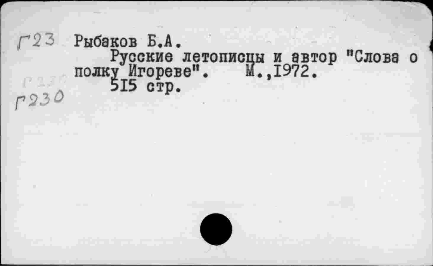 ﻿Г23
Рыбаков Б.А.
Русские летописцы и автор "Слова о полку Игореве". м.,1972.
515 стр.